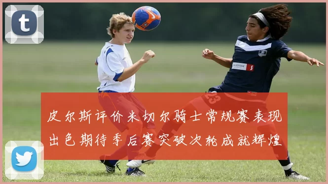 皮尔斯评价米切尔骑士常规赛表现出色期待季后赛突破次轮成就辉煌