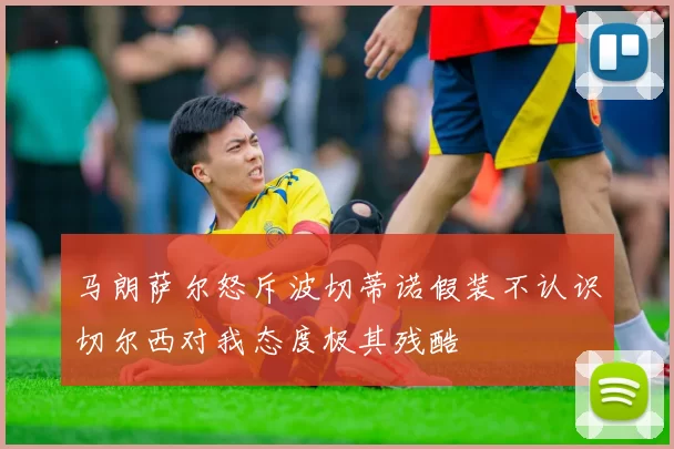 马朗萨尔怒斥波切蒂诺假装不认识切尔西对我态度极其残酷
