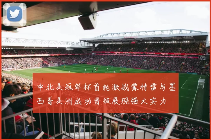 中北美冠军杯首轮激战蒙特雷与墨西哥美洲成功晋级展现强大实力