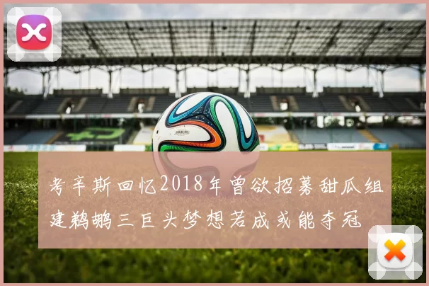 考辛斯回忆2018年曾欲招募甜瓜组建鹈鹕三巨头梦想若成或能夺冠