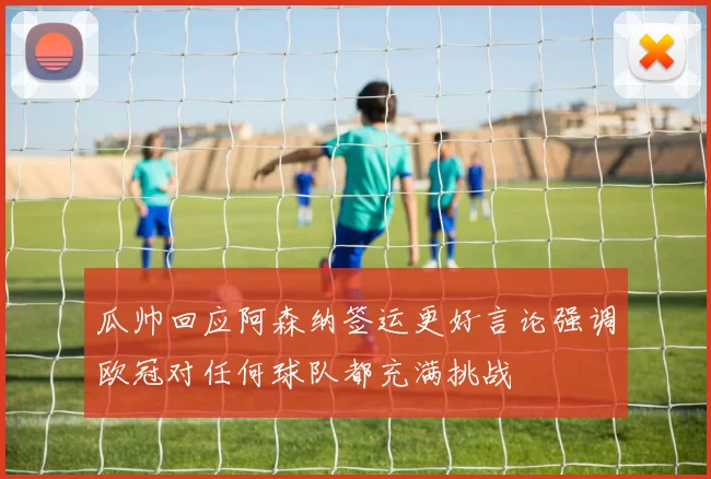 瓜帅回应阿森纳签运更好言论强调欧冠对任何球队都充满挑战