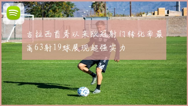吉拉西首秀以来欧冠射门转化率最高63射19球展现超强实力