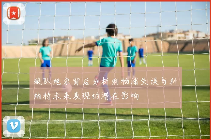 狼队绝杀背后分析利物浦失误与科纳特未来表现的潜在影响