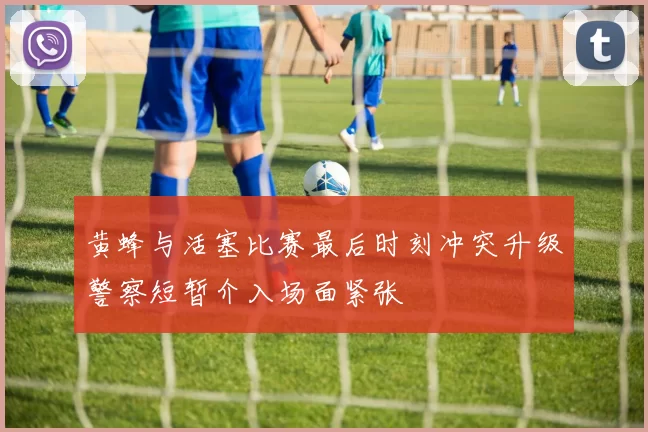 黄蜂与活塞比赛最后时刻冲突升级警察短暂介入场面紧张