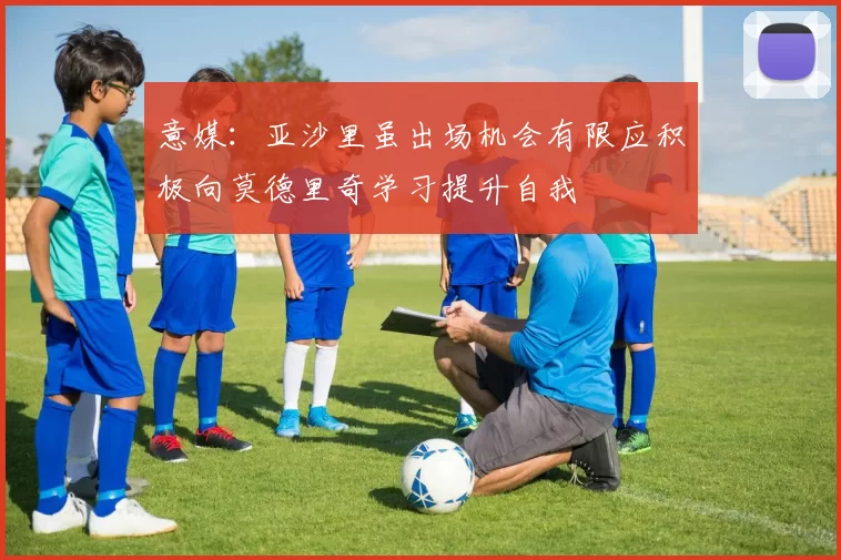 意媒：亚沙里虽出场机会有限应积极向莫德里奇学习提升自我