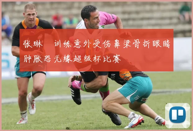 张琳芃训练意外受伤鼻梁骨折眼睛肿胀恐无缘超级杯比赛