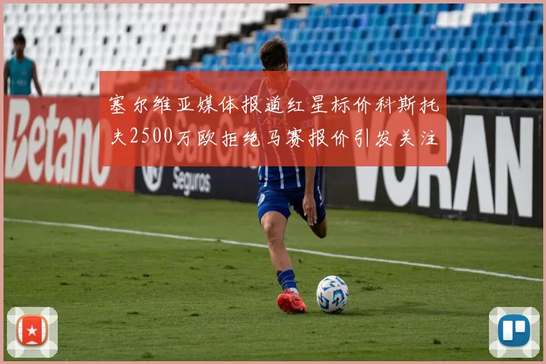 塞尔维亚媒体报道红星标价科斯托夫2500万欧拒绝马赛报价引发关注