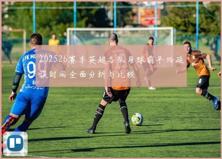 202526赛季英超各队角球前平均延误时间全面分析与比较