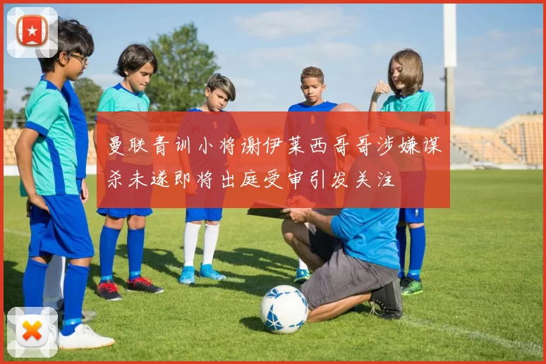 曼联青训小将谢伊莱西哥哥涉嫌谋杀未遂即将出庭受审引发关注