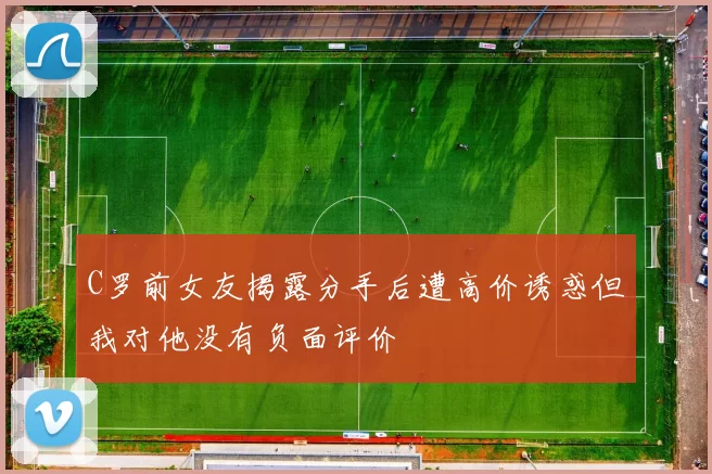 C罗前女友揭露分手后遭高价诱惑但我对他没有负面评价