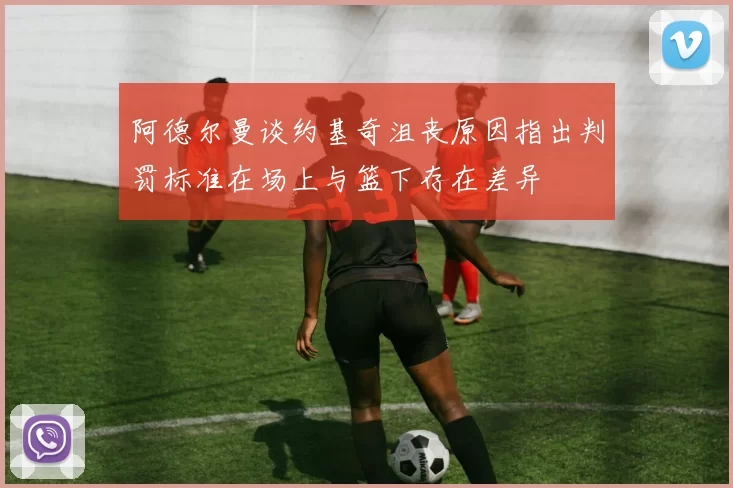 阿德尔曼谈约基奇沮丧原因指出判罚标准在场上与篮下存在差异