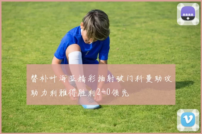 替补叶海亚精彩抽射破门科曼助攻助力利雅得胜利2-0领先