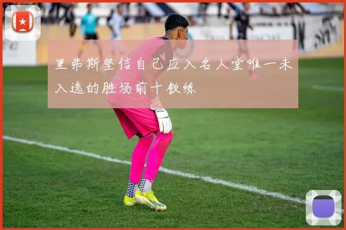 里弗斯坚信自己应入名人堂唯一未入选的胜场前十教练