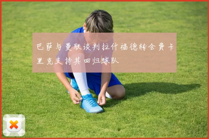 巴萨与曼联谈判拉什福德转会费卡里克支持其回归球队