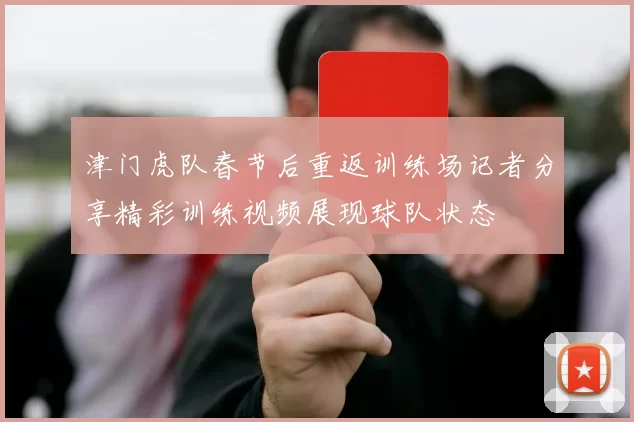 津门虎队春节后重返训练场记者分享精彩训练视频展现球队状态