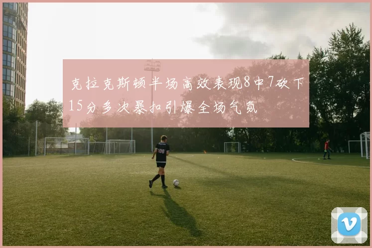 克拉克斯顿半场高效表现8中7砍下15分多次暴扣引爆全场气氛