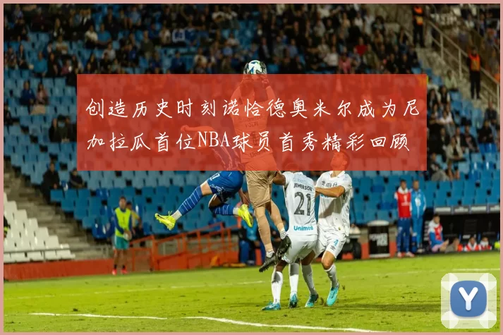 创造历史时刻诺恰德奥米尔成为尼加拉瓜首位NBA球员首秀精彩回顾
