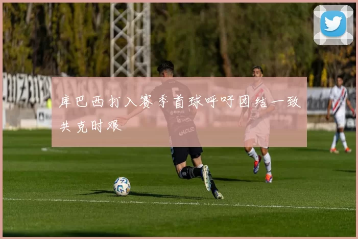 库巴西打入赛季首球呼吁团结一致共克时艰