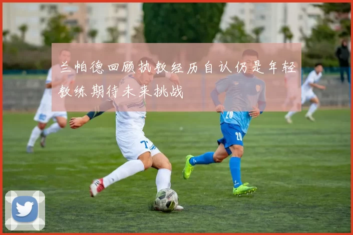 兰帕德回顾执教经历自认仍是年轻教练期待未来挑战