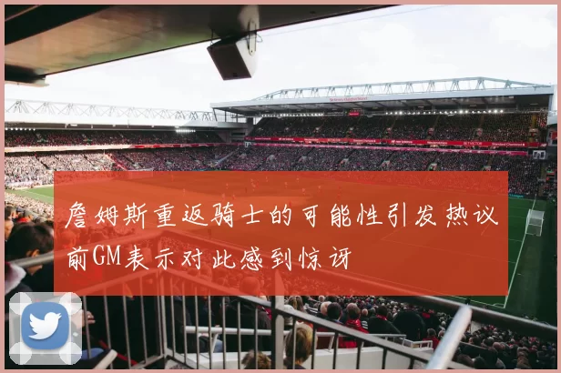 詹姆斯重返骑士的可能性引发热议前GM表示对此感到惊讶