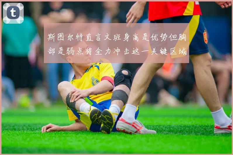 斯图尔特直言文班身高是优势但胸部是弱点将全力冲击这一关键区域